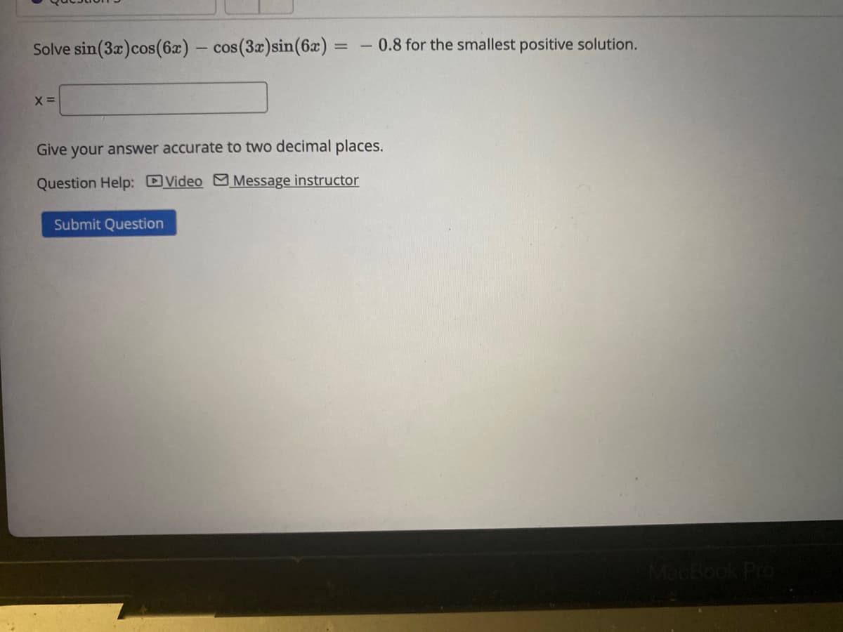 Solve sin (3x) cos(6x) - cos (3x) sin(6x) =
=
X =
0.8 for the smallest positive solution.
Give your answer accurate to two decimal places.
Question Help: Video Message instructor
Submit Question
MacBook Pro