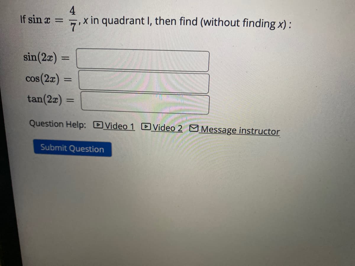 If sin x
-
4
x in quadrant I, then find (without finding x):
7'
sin(2x) =
cos (2x)
tan(2x) =
Question Help: Video 1 Video 2 Message instructor
=
Submit Question