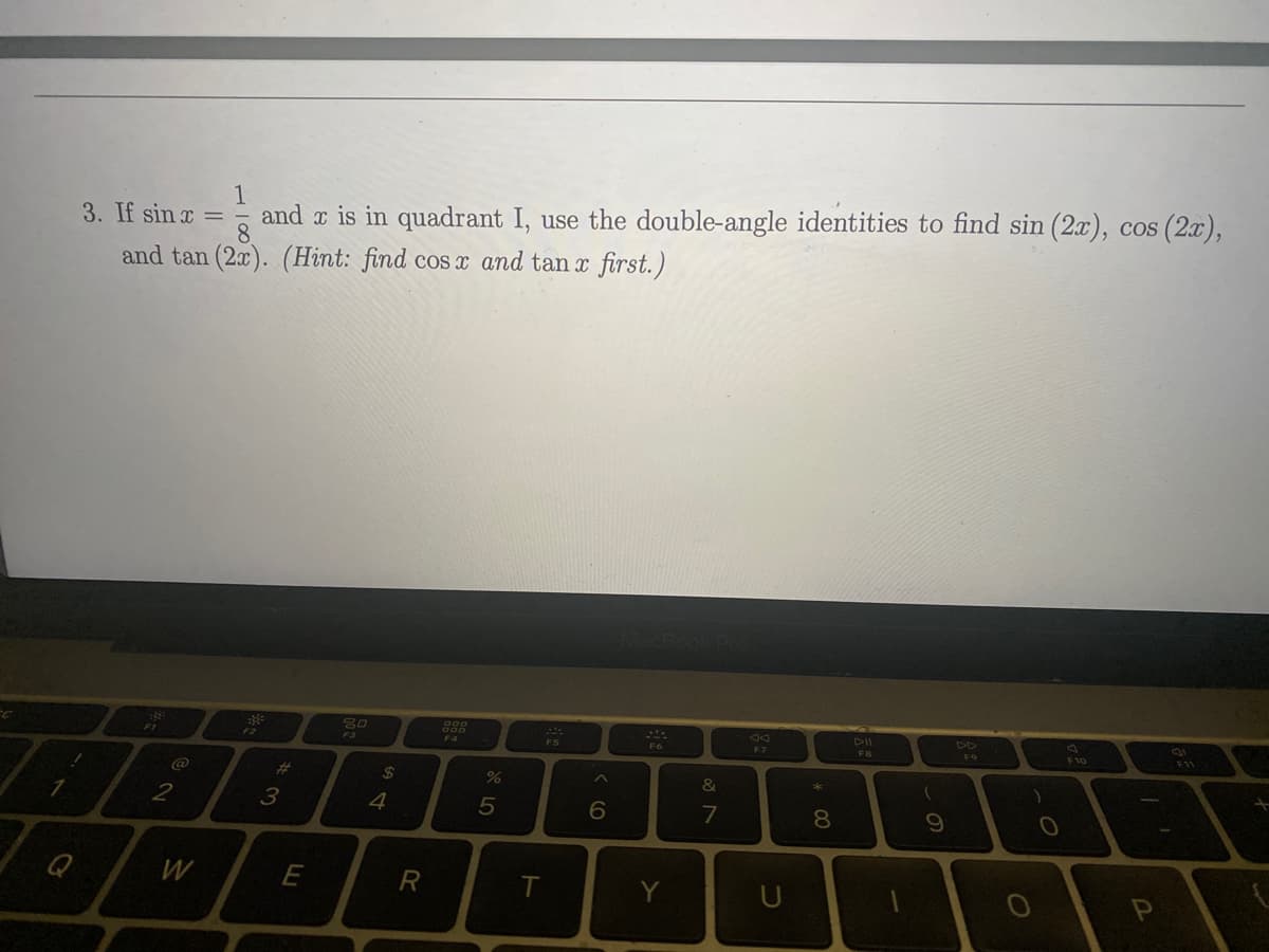 1
Q
1
3. If sin x = and x is in quadrant I, use the double-angle identities to find sin (2x), cos (2x),
8.
and tan (2x). (Hint: find cos x and tan x first.)
-8
@
2
W
F2
*3
E
80
$
4
R
000
DP 50
%
T
MAL
F5
6
MacBook Pro
F6
Y
&
7
F7
U
* 00
8
DII
FB
(
9
DD
F9
)
O
F10
2
F11