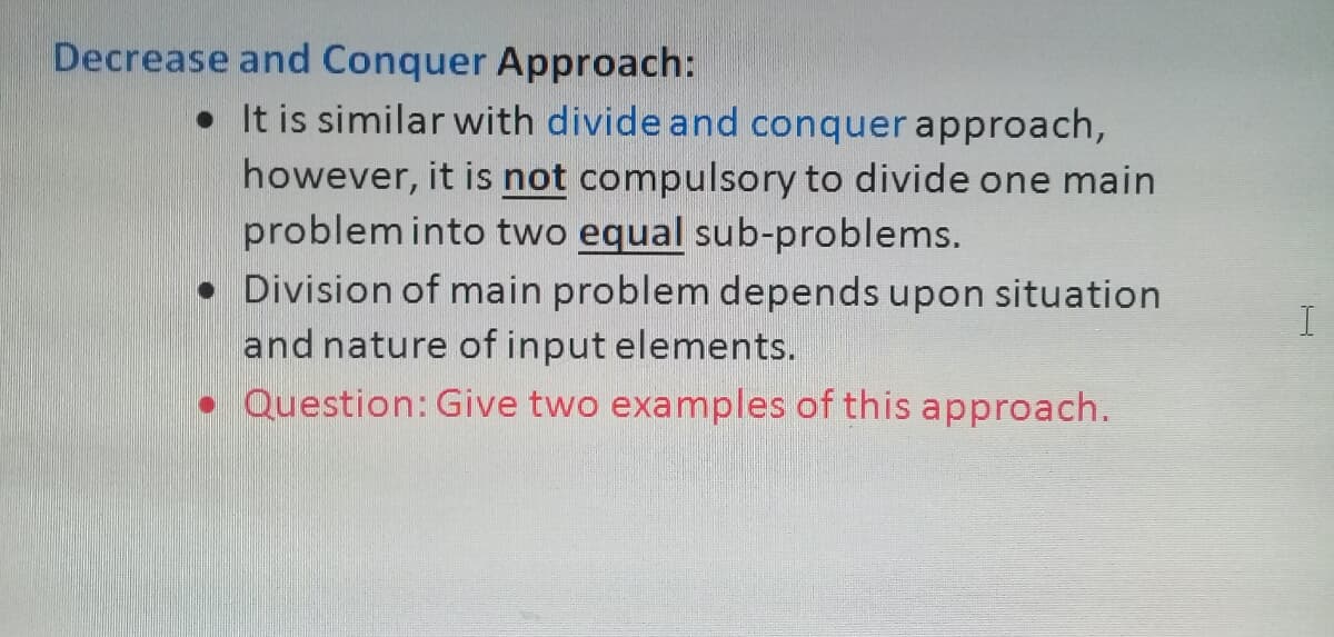 Decrease and Conquer Approach:
• It is similar with divide and conquer approach,
however, it is not compulsory to divide one main
problem into two equal sub-problems.
• Division of main problem depends upon situation
and nature of input elements.
I
• Question: Give two examples of this approach.
