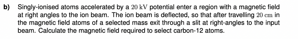 b) Singly-ionised atoms accelerated by a 20 kV potential enter a region with a magnetic field
at right angles to the ion beam. The ion beam is deflected, so that after travelling 20 cm in
the magnetic field atoms of a selected mass exit through a slit at right-angles to the input
beam. Calculate the magnetic field required to select carbon-12 atoms.
