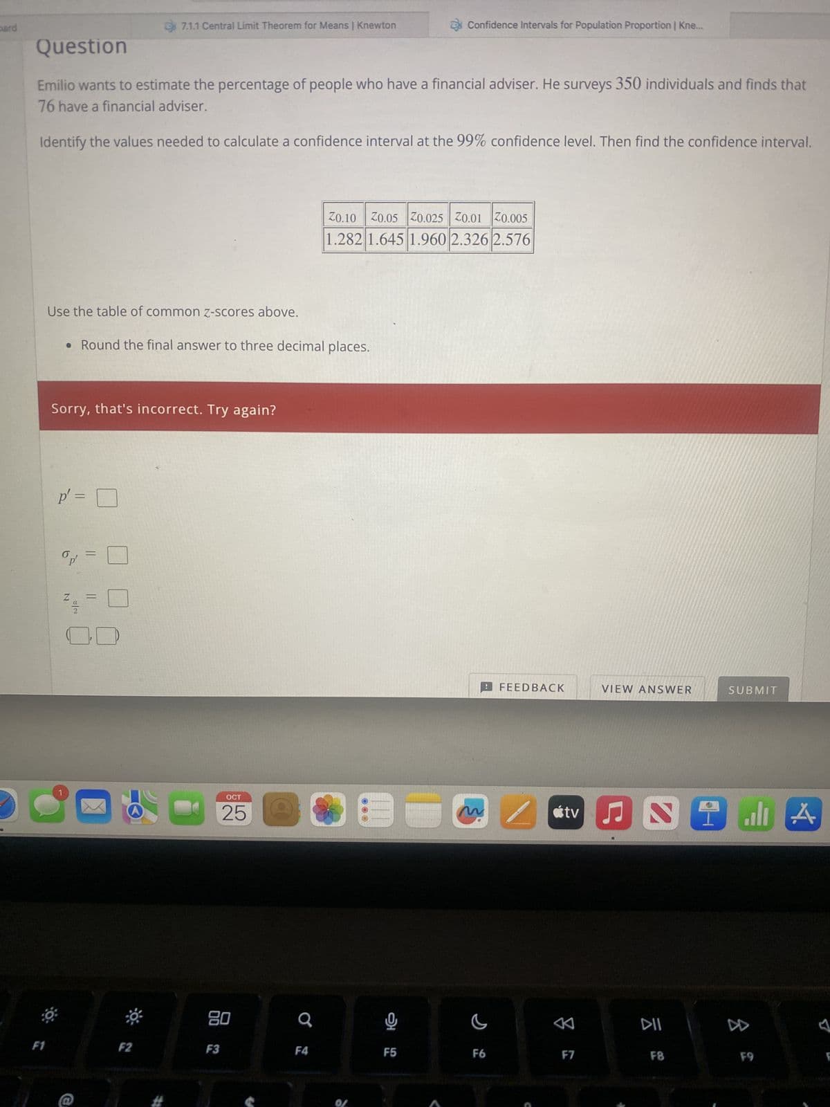 pard
F1
Question
Emilio wants to estimate the percentage of people who have a financial adviser. He surveys 350 individuals and finds that
76 have a financial adviser.
Identify the values needed to calculate a confidence interval at the 99% confidence level. Then find the confidence interval.
Use the table of common z-scores above.
• Round the final answer to three decimal places.
Sorry, that's incorrect. Try again?
p' =
N
||
7.1.1 Central Limit Theorem for Means | Knewton
=
=
**
F2
OCT
25
80
F3
Q
F4
20.10 | 20.05 |70.025 | 20.01 20.005
1.282 1.645 1.960 2.326 2.576
Of
Confidence Intervals for Population Proportion | Kne...
ત્ર
F5
~ /
C
FEEDBACK
F6
VIEW ANSWER
F7
G
tv ♫ Si di
all A
DII
SUBMIT
F8
F9