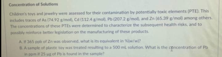 Concentration of Solutions
Children's toys and jewelry were assessed for their contamination by potentially toxic elements (PTE). This
includes traces of As (74.92 g/mol), Cd (112.4 g/mol), Pb (207.2 g/mol), and Zn (65.39 g/mol) among others.
The concentrations of these PTES were determined to characterize the subsequent health risks, and to
possibly reinforce better legislation on the manufacturing of these products.
A. If 365 ppb of Zn was observed, what is its equivalent in %(w/w)?
B. A sample of plastic toy was treated resulting to a 500 mL solution. What is the concentration of Pb
in ppm if 25 ug of Pb is found in the sample?
