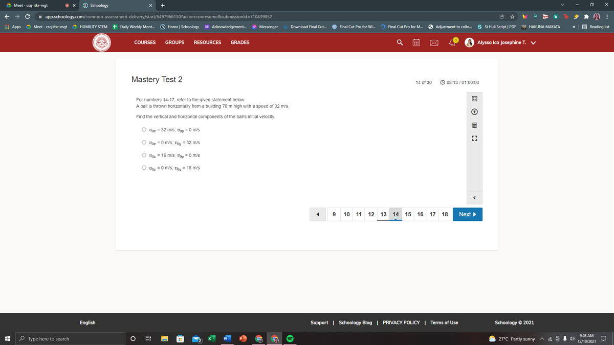 C Meet - csq-itkr-mgt
9 Schoology
->
A app.schoology.com/common-assessment-delivery/start/5497966130?action=onresume&submissionld=710439852
I Apps
C Meet - csq-itkr-mgt
O HUMILITY STEM t Daily Weekly Mont. O Home | Schoology
E Acknowledgement.
* Messenger
O Final Cut Pro for Wi..
2 Final Cut Pro for M...
6 Adjustment to colle.
S Si Huli Script | PDF A HAKUNA MAKATA
E Reading list
Download Final Cut.
>>
COURSES
GROUPS
RESOURCES
GRADES
Alyssa Ica Josephine T. V
Mastery Test 2
© 08:13 / 01:00:00
14 of 30
For numbers 14-17, refer to the given statement below:
A ball is thrown horizontally from a building 78 m high with a speed of 32 m/s.
Find the vertical and horizontal components of the ball's initial velocity.
O voz = 32 m/s; voy = 0 m/s
O Voz = 0 m/s; Vou = 32 m/s
O voz = 16 m/s; Vu = 0 m/s
Uor = 0 m/s; Vou = 16 m/s
9 10 11 12 13 14 15 16 17 18
Next >
English
Support | Schoology Blog | PRIVACY POLICY | Terms of Use
Schoology © 2021
9:08 AM
O Type here to search
O
27°C Partly sunny
12/10/2021
国 の
