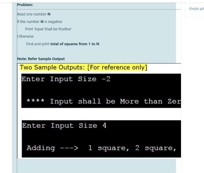 Problem:
Finish att
Read one number N
If the number N is negative
Print 'Input Shall be Positive
Otherwise
Find and print total of squares from 1 to N
Note: Refer Sample Output
Two Sample Outputs: [For reference only]
Enter Input Size -2
**** Input shall be More than Zer
Enter Input Size 4
Adding --->
1 square, 2 square,
