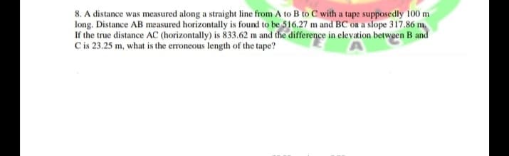 8. A distance was measured along a straight line from A to B to C with a tape supposedly 100 m
long. Distance AB measured horizontally is found to be 516.27 m and BC on a slope 317.86 m
If the true distance AC (horizontally) is 833.62 m and the difference in elevation between B and
C is 23.25 m, what is the erroneous length of the tape?
