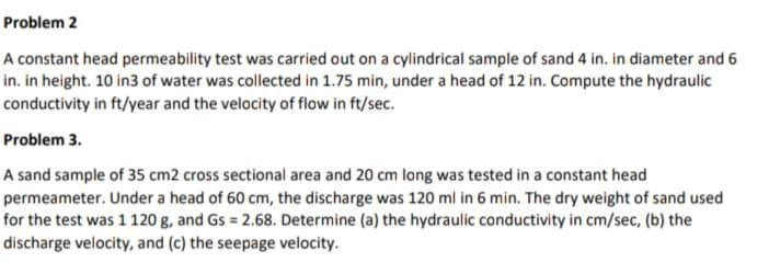 Problem 2
A constant head permeability test was carried out on a cylindrical sample of sand 4 in. in diameter and 6
in. in height. 10 in3 of water was collected in 1.75 min, under a head of 12 in. Compute the hydraulic
conductivity in ft/year and the velocity of flow in ft/sec.
Problem 3.
A sand sample of 35 cm2 cross sectional area and 20 cm long was tested in a constant head
permeameter. Under a head of 60 cm, the discharge was 120 ml in 6 min. The dry weight of sand used
for the test was 1 120 g, and Gs = 2.68. Determine (a) the hydraulic conductivity in cm/sec, (b) the
discharge velocity, and (c) the seepage velocity.
