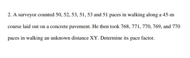 2. A surveyor counted 50, 52, 53, 51, 53 and 51 paces in walking along a 45-m
course laid out on a concrete pavement. He then took 768, 771, 770, 769, and 770
paces in walking an unknown distance XY. Determine its pace factor.
