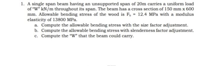 1. A single span beam having an unsupported span of 20m carries a uniform load
of "W" kN/m throughout its span. The beam has a cross section of 150 mm x 600
mm. Allowable bending stress of the wood is F, = 12.4 MPa with a modulus
elasticity of 13800 MPa.
a. Compute the allowable bending stress with the size factor adjustment.
b. Compute the allowable bending stress with slenderness factor adjustment.
c. Compute the "W" that the beam could carry.
