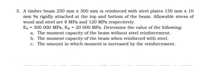 3. A timber beam 250 mm x 300 mm is reinforced with steel plates 150 mm x 10
mm 9s rigidly attached at the top and bottom of the beam. Allowable stress of
wood and steel are 8 MPa and 120 MPa respectively.
Es = 300 000 MPa, Ew = 20 000 MPa. Determine the value of the following:
a. The moment capacity of the beam without steel reinforcement.
b. The moment capacity of the beam when reinforced with steel.
c. The amount in which moment is increased by the reinforcement.
