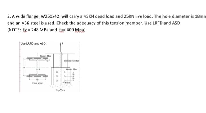 2. A wide flange, W250x42, will carry a 45KN dead load and 25KN live load. The hole diameter is 18mm
and an A36 steel is used. Check the adequacy of this tension member. Use LRFD and ASD
(NOTE: fy= 248 MPa and fu= 400 Mpa)
Use LRFD and ASD.
Tendon Member
Cuet Plate
Gusset Plate
-150
From View
000
O
O
0
0
0
6-Holes
O
Top View
8+8+