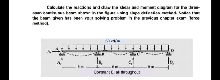 Calculate the reactions and draw the shear and moment diagram for the three-
span continuous beam shown in the figure using slope deflection method. Notice that
the beam given has been your solving problem in the previous chapter exam (force
method).
60 kN/m
D.
te,
6 m
Constant El all throughout
6 m-
6 m
