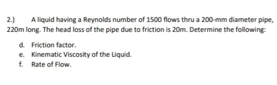 A liquid having a Reynolds number of 1500 flows thru a 200-mm diameter pipe,
220m long. The head loss of the pipe due to friction is 20m. Determine the following:
2.)
d. Friction factor.
e. Kinematic Viscosity of the Liquid.
f. Rate of Flow.
