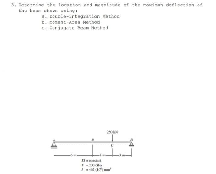 3. Determine the location and magnitude of the maximum deflection of
the beam shown using:
a. Double-integration Method
b. Moment-Area Method
c. Conjugate Beam Method
250 kN
6 m
El = constant
E = 200 GPa
I = 462 (10*) mm*
