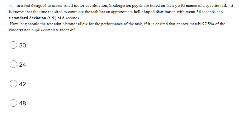 4. In a test designed to assess small motor coordination, kindergarten pupils are timed on their performance of a specific task. It
is known that the time required to complete the task has an approximate bell-shaped distribution with mean 36 seconds and
a standard deviation (s.d.) of 6 seconds.
How long should the test administrator allow for the performance of the task, if it is desired that approximately 97.5% of the
kindergarten pupils complete the task?
30
24
42
48