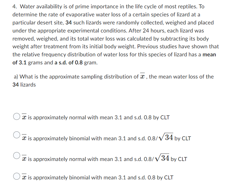 4. Water availability is of prime importance in the life cycle of most reptiles. To
determine the rate of evaporative water loss of a certain species of lizard at a
particular desert site, 34 such lizards were randomly collected, weighed and placed
under the appropriate experimental conditions. After 24 hours, each lizard was
removed, weighed, and its total water loss was calculated by subtracting its body
weight after treatment from its initial body weight. Previous studies have shown that
the relative frequency distribution of water loss for this species of lizard has a mean
of 3.1 grams and a s.d. of 0.8 gram.
a) What is the approximate sampling distribution of x, the mean water loss of the
34 lizards
* is approximately normal with mean 3.1 and s.d. 0.8 by CLT
is approximately binomial with mean 3.1 and s.d. 0.8/√34 by CLT
is approximately normal with mean 3.1 and s.d. 0.8/√34 by CLT
* is approximately binomial with mean 3.1 and s.d. 0.8 by CLT