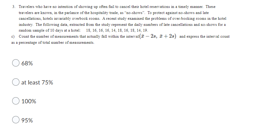 3. Travelers who have no intention of showing up often fail to cancel their hotel reservations in a timely manner. These
travelers are known, in the parlance of the hospitality trade, as "no-shows". To protect against no-shows and late
cancellations, hotels invariably overbook rooms. A recent study examined the problems of over-booking rooms in the hotel
industry. The following data, extracted from the study represent the daily numbers of late cancellations and no-shows for a
random sample of 10 days at a hotel: 18, 16, 16, 16, 14, 18, 16, 18, 14, 19.
c) Count the number of measurements that actually fall within the interval( - 2s, ī+2s) and express the interval count
as a percentage of total number of measurements.
68%
at least 75%
100%
95%