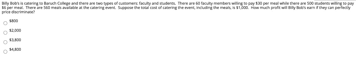 Billy Bob's is catering to Baruch College and there are two types of customers: faculty and students. There are 60 faculty members willing to pay $30 per meal while there are 500 students willing to pay
$6 per meal. There are 560 meals available at the catering event. Suppose the total cost of catering the event, including the meals, is $1,000. How much profit will Billy Bob's earn if they can perfectly
price discriminate?
$800
O $2,000
$3,800
$4,800
