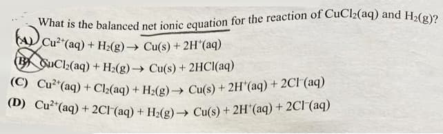 What is the balanced net ionic equation for the reaction of CuCl₂(aq) and H₂(g)?
(A) Cu²+ (aq) + H₂(g) → Cu(s) + 2H*(aq)
B QuCl₂(aq)
+ H₂(g) → Cu(s) + 2HCl(aq)
(C) Cu² (aq) + Cl₂(aq) + H₂(g) → Cu(s) + 2H*(aq) + 2Cl(aq)
(D) Cu²(aq) + 2Cl(aq) + H₂(g) → Cu(s) + 2H(aq) + 2Cl(aq)