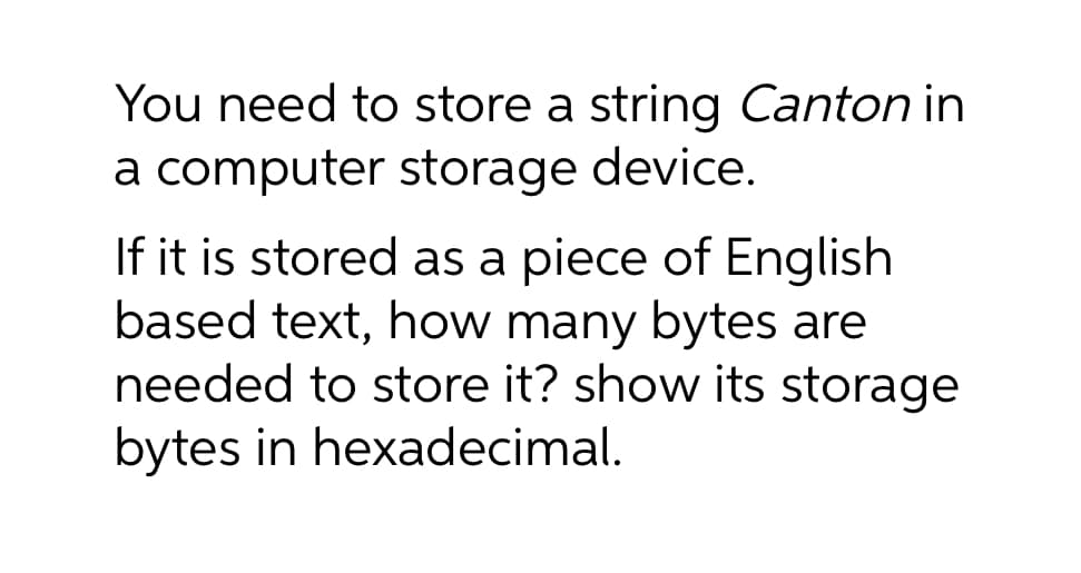 You need to store a string Canton in
a computer storage device.
If it is stored as a piece of English
based text, how many bytes are
needed to store it? show its storage
bytes in hexadecimal.