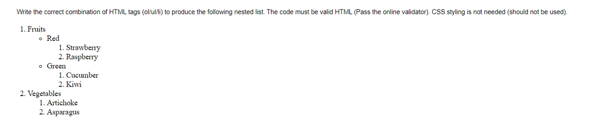 Write the correct combination of HTML tags (ol/ul/li) to produce the following nested list. The code must be valid HTML (Pass the online validator). CSS styling is not needed (should not be used).
1. Fruits
o Red
1. Strawberry
2. Raspberry
o Green
1. Cucumber
2. Kiwi
2. Vegetables
1. Artichoke
2. Asparagus