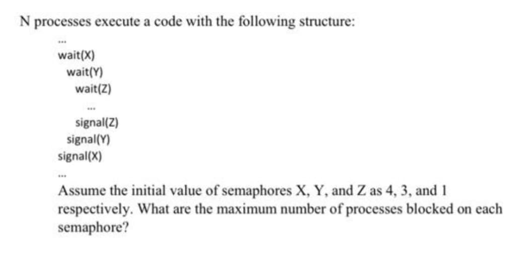 N processes execute a code with the following structure:
***
wait(X)
wait(Y)
wait(Z)
signal(Z)
signal(Y)
signal(X)
Assume the initial value of semaphores X, Y, and Z as 4, 3, and 1
respectively. What are the maximum number of processes blocked on each
semaphore?