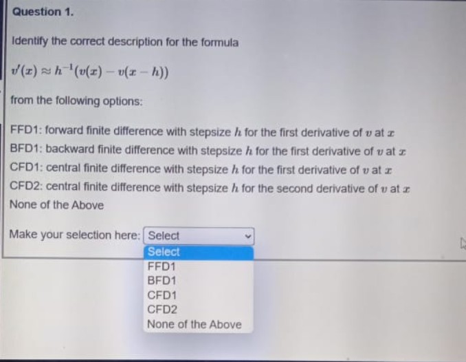 Question 1.
Identify the correct description for the formula
(()a- (z)a), 4 (1)A
from the following options:
FFD1: forward finite difference with stepsize h for the first derivative of v at z
BFD1: backward finite difference with stepsize h for the first derivative of v at z
CFD1: central finite difference with stepsize h for the first derivative of v at z
CFD2: central finite difference with stepsize h for the second derivative of v at z
None of the Above
Make your selection here: Select
Select
FFD1
BFD1
CFD1
CFD2
None of the Above
