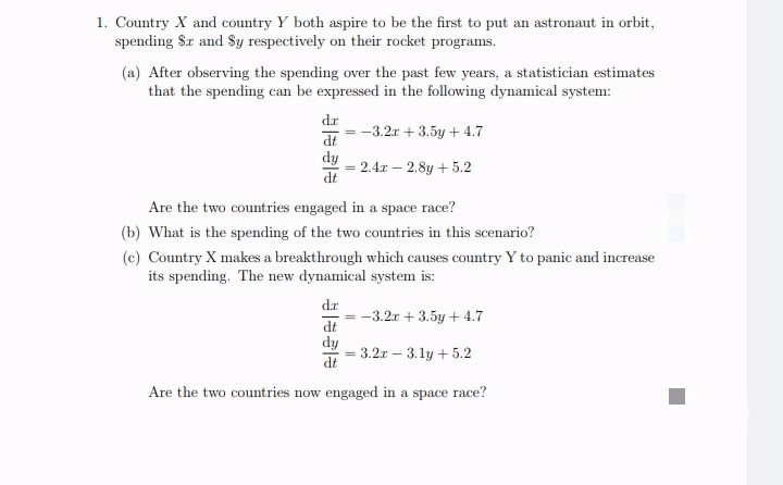 1. Country X and country Y both aspire to be the first to put an astronaut in orbit,
spending Sr and Sy respectively on their rocket programs.
(a) After observing the spending over the past few years, a statistician estimates
that the spending can be expressed in the following dynamical system:
dr
-3.2r + 3.5y + 4.7
dy
2.4x – 2.8y + 5.2
%3D
dt
Are the two countries engaged in a space race?
(b) What is the spending of the two countries in this scenario?
(c) Country X makes a breakthrough which causes country Y to panic and increase
its spending. The new dynamical system is:
dr
= -3.2r + 3.5y + 4.7
dt
dy
3.2r – 3.1y + 5.2
dt
Are the two countries now engaged in a space race?
