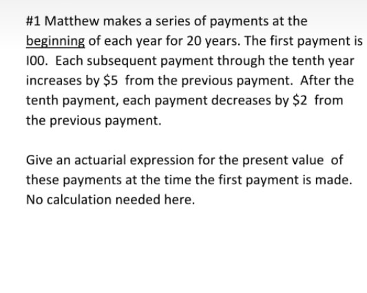 #1 Matthew makes a series of payments at the
beginning of each year for 20 years. The first payment is
100. Each subsequent payment through the tenth year
increases by $5 from the previous payment. After the
tenth payment, each payment decreases by $2 from
the previous payment.
Give an actuarial expression for the present value of
these payments at the time the first payment is made.
No calculation needed here.
