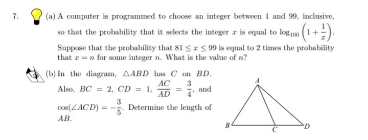 7.
(a) A computer is programmed to choose an integer between 1 and 99, inclusive,
so that the probability that it selects the integer r is equal to log100 (1+).
Suppose that the probability that 81 <I< 99 is equal to 2 times the probability
that r = n for some integer n. What is the value of n?
(b) In the diagram, AABD has C on BD.
AC
2, CD = 1,
AD
3
and
Also, BC
%3D
cos(ZACD)
3
Determine the length of
АВ.
D
