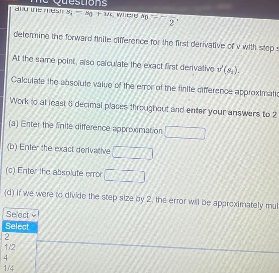 anu uie mesIT s; = 80 + In, WIIeie so
determine the forward finite difference for the first derivative of v with steps
At the same point, also calculate the exact first derivative v (s;).
Calculate the absolute value of the error of the finite difference approximatic
Work to at least 6 decimal places throughout and enter your answers to 2
(a) Enter the finite difference approximation
(b) Enter the exact derivative
(c) Enter the absolute error
(d) If we were to divide the step size by 2, the error will be approximately mul
Select
Select
2
1/2
4
1/4
