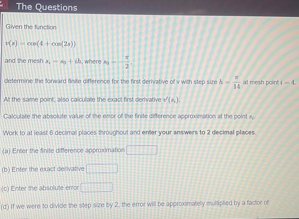 The Questions
Given the function
v(s) = cos(4 + cos(2s))
and the mesh s; = 80 + ih, where so
determine the forward finite difference for the first derivative of v with step size h
at mesh point i= 4.
14
At the same point, also calculate the exact first derivative d (s.).
Calculate the absolute value of the error of the finite difference approximation at the point s.
Work to at least 6 decimal places throughout and enter your answers to 2 decimal places.
(a) Enter the finite difference approximation
(b) Enter the exact derivative
(c) Enter the absolute error
(d) If we were to divide the step size by 2, the error will be approximately multiplied by a factor of
