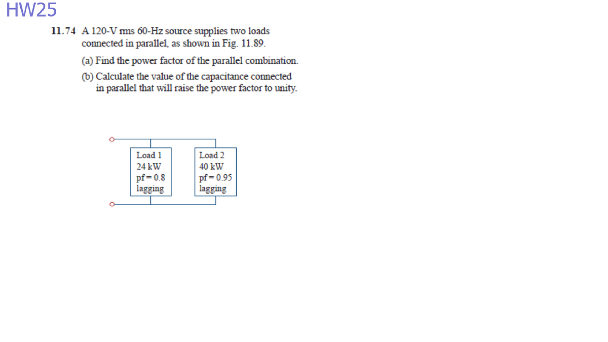 HW25
11.74 A 120-V ms 60-Hz source supplies two loads
connected in parallel, as shown in Fig. 11.89.
(a) Find the power factor of the parallel combination.
(b) Calculate the value of the capacitance connected
in parallel that will raise the power factor to unity.
Load 1
Load 2
24 kW
40 kW
pf = 0.8
lagging
pf = 0.95
lagging
