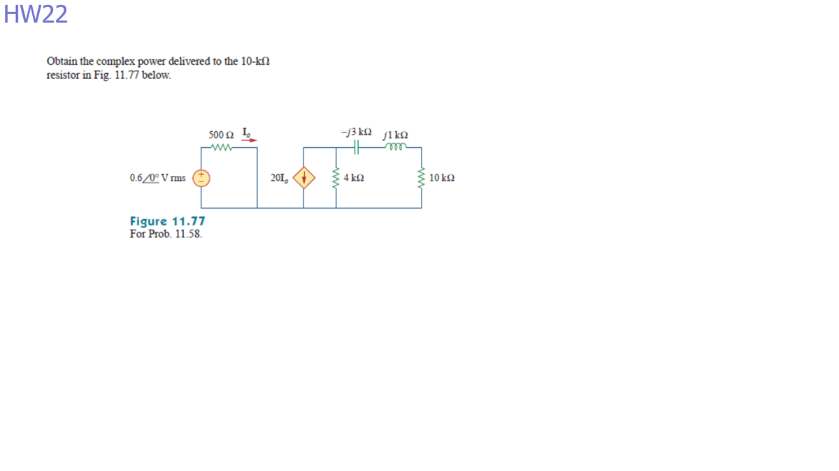 HW22
Obtain the complex power delivered to the 10-kN
resistor in Fig. 11.77 below.
500 2 I,
-j3 k2 jika
ll
ww
0.6/0° V ms
201,
4 k2
10 k2
Figure 11.77
For Prob. 11.58.
ww
ww
