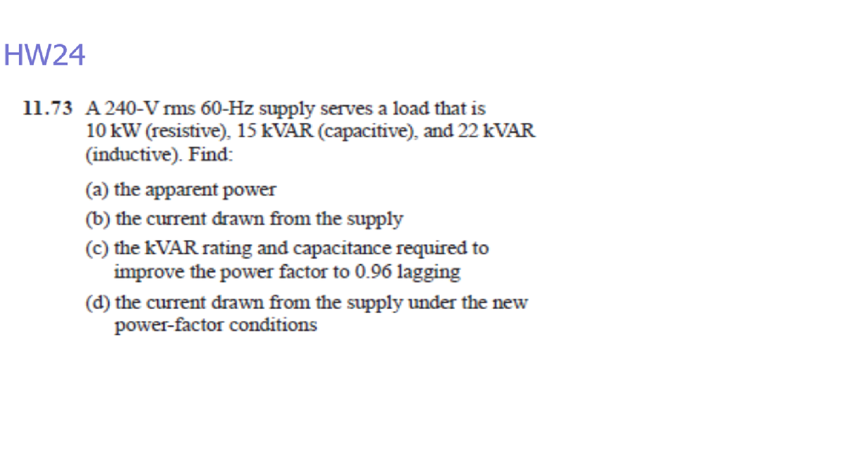 HW24
11.73 A 240-V rms 60-Hz supply serves a load that is
10 kW (resistive), 15 KVAR (capacitive), and 22 KVAR
(inductive). Find:
(a) the apparent power
(b) the current drawn from the supply
(c) the KVAR rating and capacitance required to
improve the power factor to 0.96 lagging
(d) the current drawn from the supply under the new
power-factor conditions
