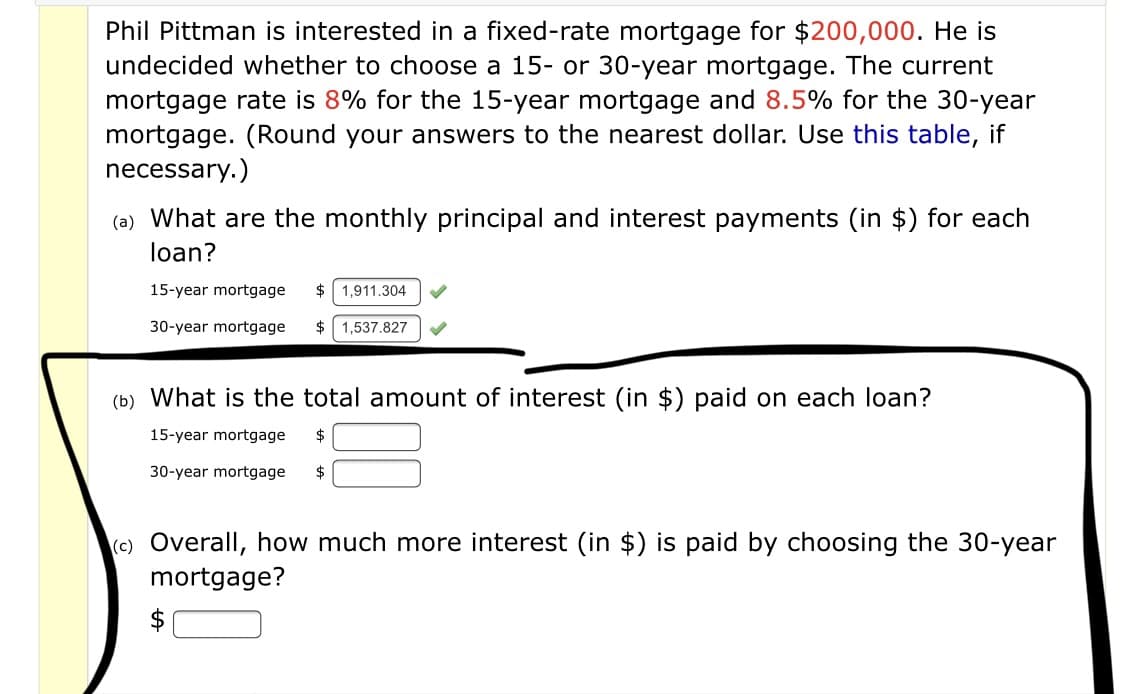 Phil Pittman is interested in a fixed-rate mortgage for $200,000. He is
undecided whether to choose a 15- or 30-year mortgage. The current
mortgage rate is 8% for the 15-year mortgage and 8.5% for the 30-year
mortgage. (Round your answers to the nearest dollar. Use this table, if
necessary.)
(a) What are the monthly principal and interest payments (in $) for each
loan?
15-year mortgage
$
1,911.304
30-year mortgage
$ 1,537.827
(b) What is the total amount of interest (in $) paid on each loan?
15-year mortgage
$
30-year mortgage
$
(c) Overall, how much more interest (in $) is paid by choosing the 30-year
mortgage?
