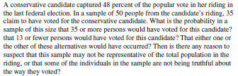 A conservative candidate captured 48 percent of the popular vote in her riding in
the last federal election. In a sample of 50 people from the candidate's riding, 35
claim to have voted for the conservative candidate. What is the probability in a
sample of this size that 35 or more persons would have voted for this candidate?
that 13 or fewer persons would have voted for this candidate? That either one or
the other of these alternatives would have occurred? Then is there any reason to
suspect that this sample may not be representative of the total population in the
riding, or that some of the individuals in the sample are not being truthful about
the way they voted?
