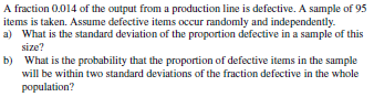 A fraction 0.014 of the output from a production line is defective. A sample of 95
items is taken. Assume defective items occur randomly and independently.
a) What is the standard deviation of the proportion defective in a sample of this
size?
b) What is the probability that the proportion of defective items in the sample
will be within two standard deviations of the fraction defective in the whole
population?
