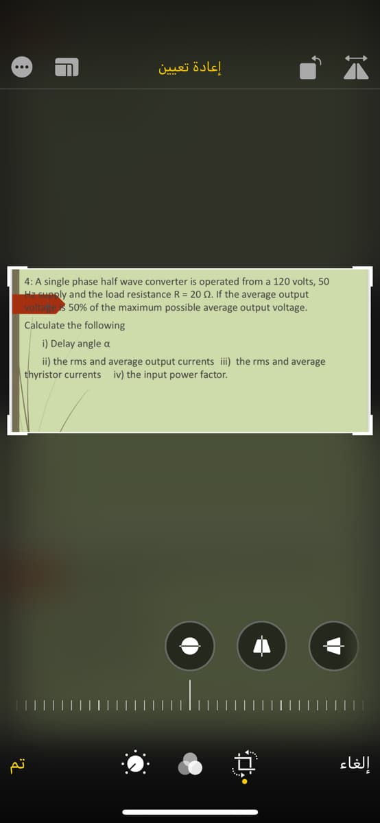 إعادة تعيين
4: A single phase half wave converter is operated from a 120 volts, 50
Hacuanly and the load resistance R = 20 Q. If the average output
50% of the maximum possible average output voltage.
Calculate the following
i) Delay angle a
ii) the rms and average output currents i) the rms and average
thyristor currents
iv) the input power factor.
إلغاء
