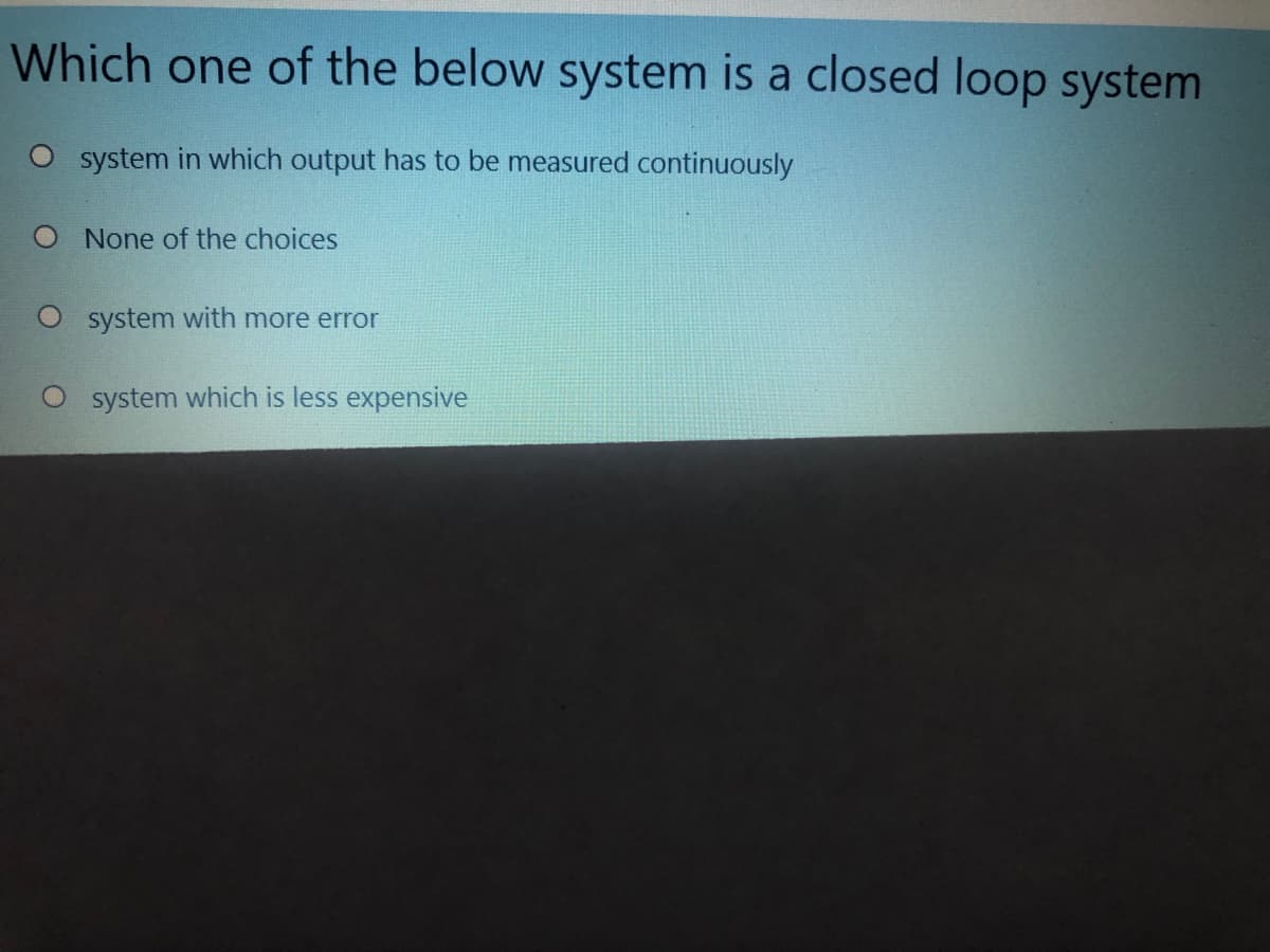 Which one of the below system is a closed loop system
O system in which output has to be measured continuously
O None of the choices
O system with more error
system which is less expensive
