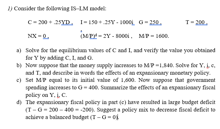 1) Consider the following IS-LM model:
C= 200 + .25YD, I=150+ .25Y - 1000i G = 250 ,
T= 200 ,
NX = 0,
(M/P)d = 2Y - 8000i , M/P = 1600.
a) Solve for the equilibrium values of C and I, and verify the value you obtained
for Y by adding C, I, and G.
b) Now suppose that the money supply increases to M/P =1,840. Solve for Y, i, c,
and T, and describe in words the effects of an expansionary monetary policy.
c) Set M/P equal to its initial value of 1,600. Now suppose that government
spending increases to G= 400. Summarize the effects of an expansionary fiscal
policy on Y, į, C.
d) The expansionary fiscal policy in part (c) have resulted in large budget deficit
(T - G = 200 – 400 = -200). Suggest a policy mix to decrease fiscal deficit to
achieve a balanced budget (T –G= 0).
