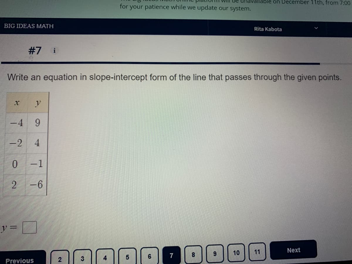 Will De uhavallable on December 11th, from 7:00
for your patience while we update our system.
BIG IDEAS MATH
Rita Kabota
#7
i
Write an equation in slope-intercept form of the line that passes through the given points.
y
-4 9
-2
4
0 -1
2
-6
y =
9.
10
11
Next
6.
7
8
4
Previous
co
2.
