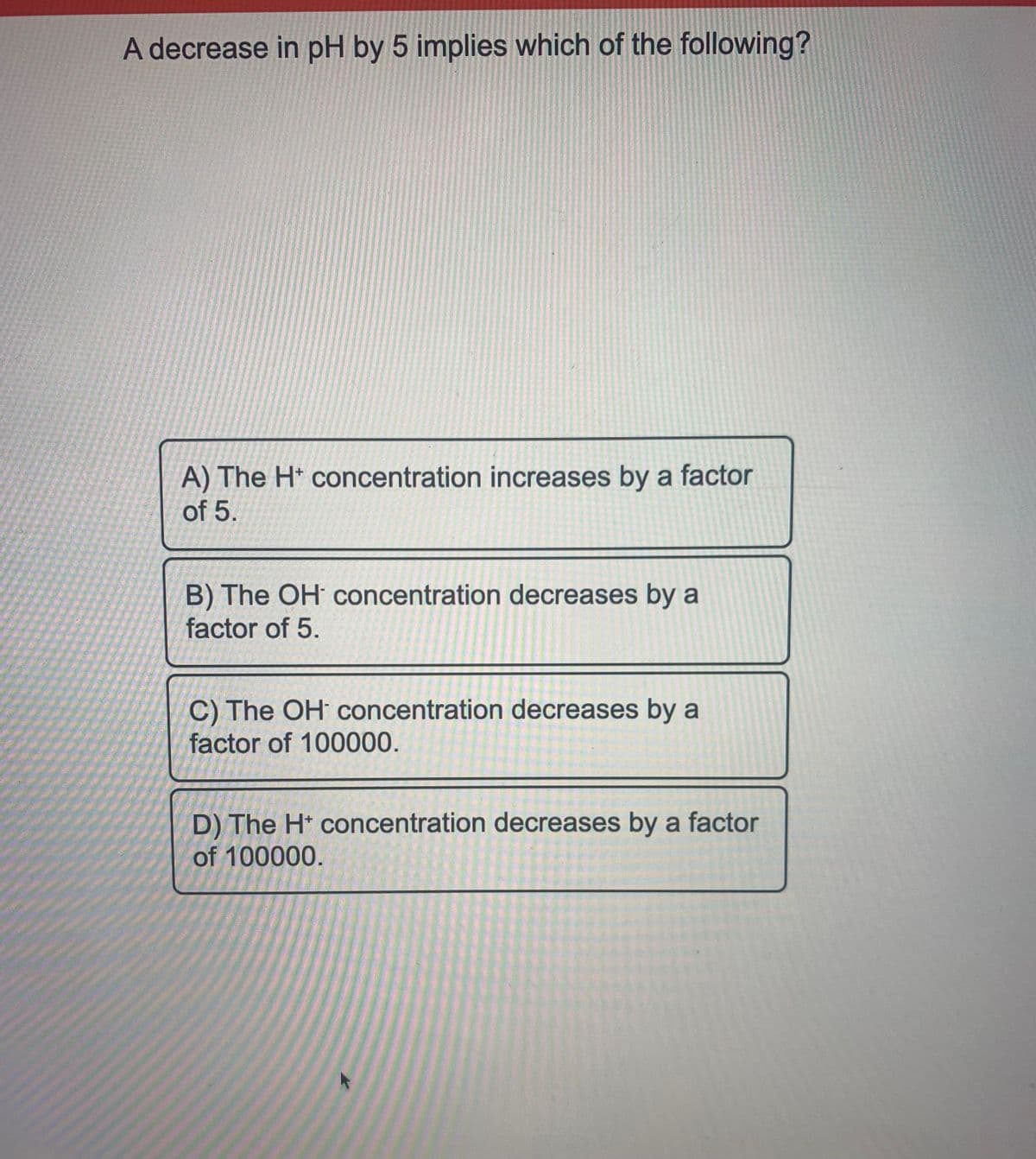 A decrease in pH by 5 implies which of the following?
A) The H* concentration increases by a factor
of 5.
B) The OH concentration decreases by a
factor of 5.
C) The OH concentration decreases by a
factor of 100000.
D) The H* concentration decreases by a factor
of 100000.
