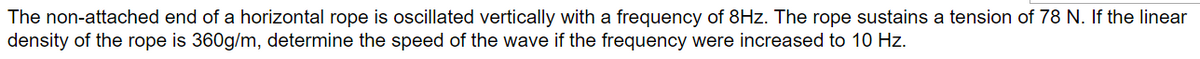 The non-attached end of a horizontal rope is oscillated vertically with a frequency of 8Hz. The rope sustains a tension of 78 N. If the linear
density of the rope is 360g/m, determine the speed of the wave if the frequency were increased to 10 Hz.
