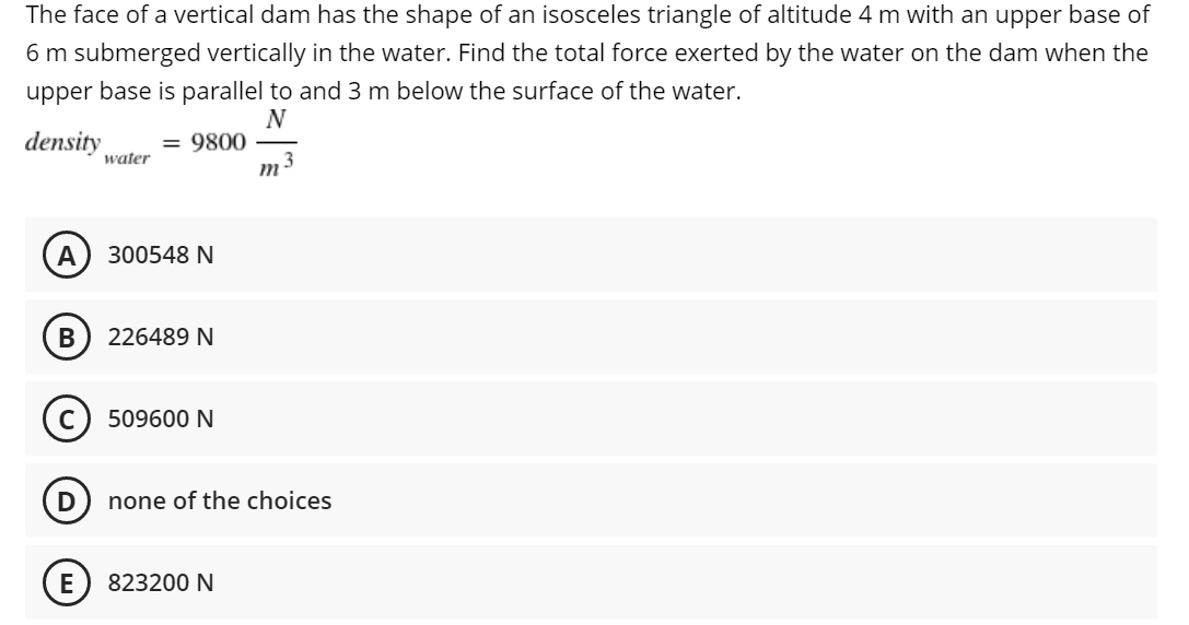 The face of a vertical dam has the shape of an isosceles triangle of altitude 4 m with an upper base of
6 m submerged vertically in the water. Find the total force exerted by the water on the dam when the
upper base is parallel to and 3 m below the surface of the water.
N
density = 9800
water
A
300548 N
B
226489 N
509600 N
none of the choices
823200 N
D
E
m