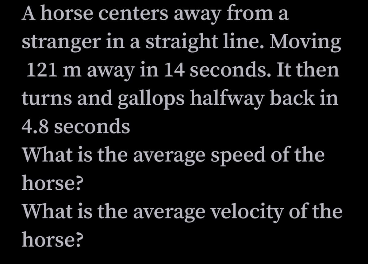 A horse centers away from
stranger in a straight line. Moving
121 m away in 14 seconds. It then
turns and gallops halfway back in
4.8 seconds
What is the average speed of the
horse?
What is the average velocity of the
horse?
