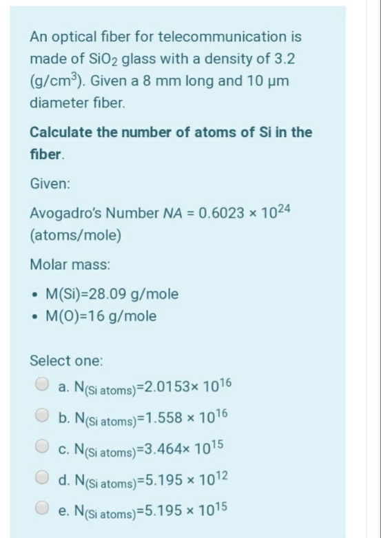 An optical fiber for telecommunication is
made of SiO2 glass with a density of 3.2
(g/cm3). Given a 8 mm long and 10 µm
diameter fiber.
Calculate the number of atoms of Si in the
fiber.
Given:
Avogadro's Number NA = 0.6023 x 1024
(atoms/mole)
Molar mass:
M(Si)=28.09 g/mole
• M(0)=16 g/mole
Select one:
a. N(si atoms)=2.0153× 1016
b. N(Si atoms)=1.558 × 1016
C. N(Si atoms)=3.464x 1015
d. N(si atoms)=5.195 x 1012
e. N(Si atoms)=5.195 x 1015
