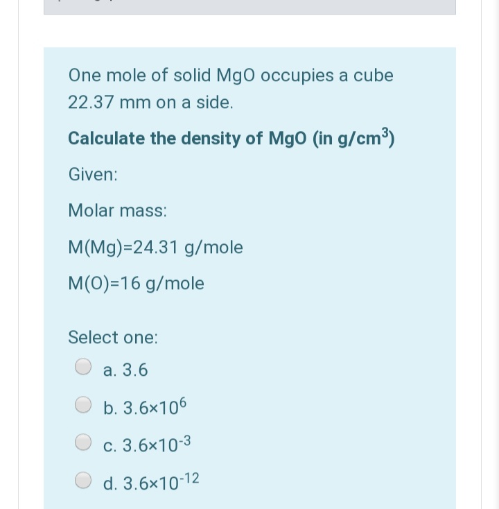 One mole of solid Mgo occupies a cube
22.37 mm on a side.
Calculate the density of Mgo (in g/cm³)
Given:
Molar mass:
M(Mg)=24.31 g/mole
M(0)=16 g/mole
Select one:
a. 3.6
b. 3.6x106
c. 3.6x10-3
d. 3.6x10-12
