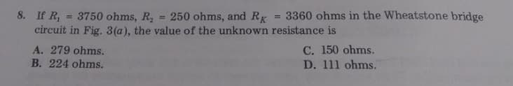 8. If R, = 3750 ohms, R,
circuit in Fig. 3(a), the value of the unknown resistance is
250 ohms, and Rr
3360 ohms in the Wheatstone bridge
%3D
%3D
A. 279 ohms.
B. 224 ohms.
C. 150 ohms.
D. 111 ohms.
