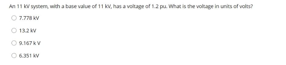 An 11 kV system, with a base value of 11 kV, has a voltage of 1.2 pu. What is the voltage in units of volts?
O 7.778 kV
13.2 kV
9.167 k V
6.351 kV
